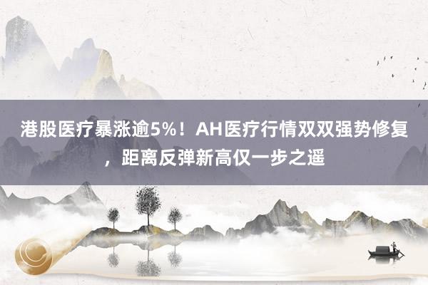 港股医疗暴涨逾5%！AH医疗行情双双强势修复，距离反弹新高仅一步之遥