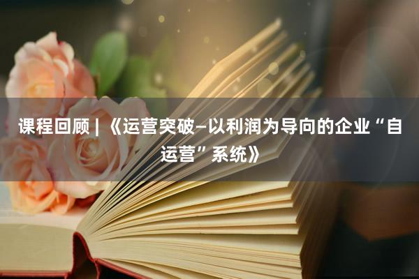 课程回顾 | 《运营突破—以利润为导向的企业“自运营”系统》