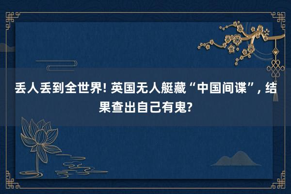 丢人丢到全世界! 英国无人艇藏“中国间谍”, 结果查出自己有鬼?