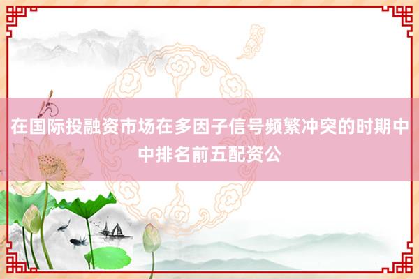 在国际投融资市场在多因子信号频繁冲突的时期中中排名前五配资公