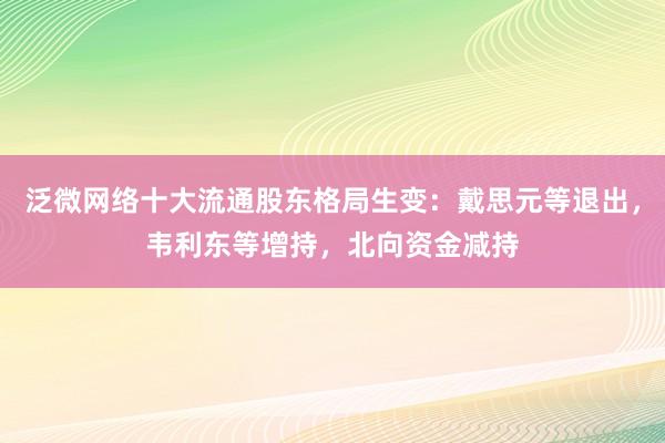 泛微网络十大流通股东格局生变：戴思元等退出，韦利东等增持，北向资金减持