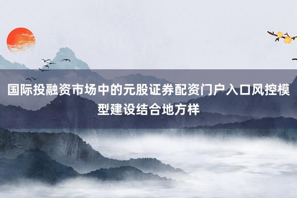 国际投融资市场中的元股证券配资门户入口风控模型建设结合地方样