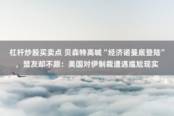 杠杆炒股买卖点 贝森特高喊“经济诺曼底登陆”，盟友却不跟：美国对伊制裁遭遇尴尬现实