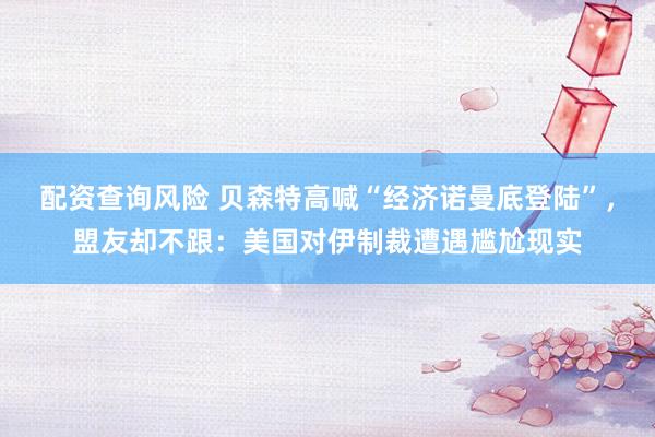 配资查询风险 贝森特高喊“经济诺曼底登陆”，盟友却不跟：美国对伊制裁遭遇尴尬现实