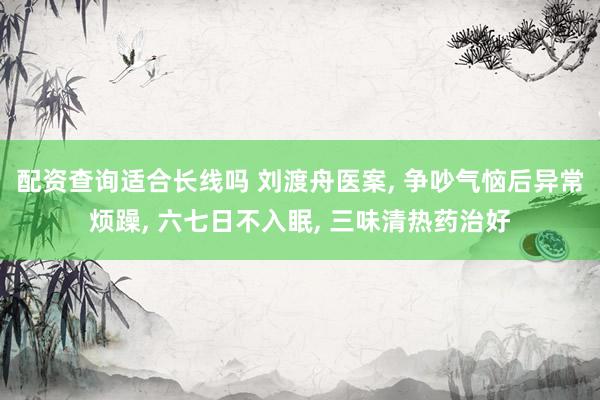 配资查询适合长线吗 刘渡舟医案, 争吵气恼后异常烦躁, 六七日不入眠, 三味清热药治好