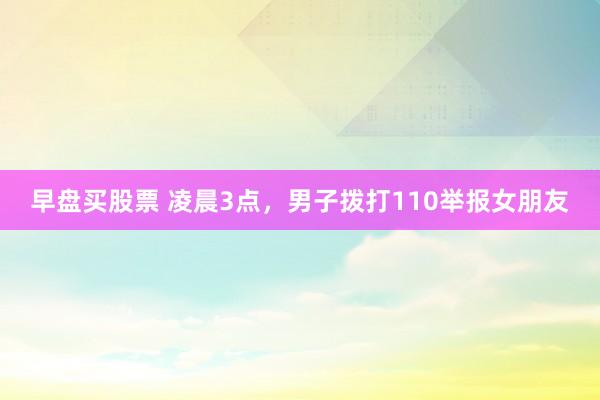 早盘买股票 凌晨3点，男子拨打110举报女朋友