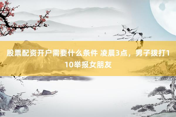 股票配资开户需要什么条件 凌晨3点，男子拨打110举报女朋友