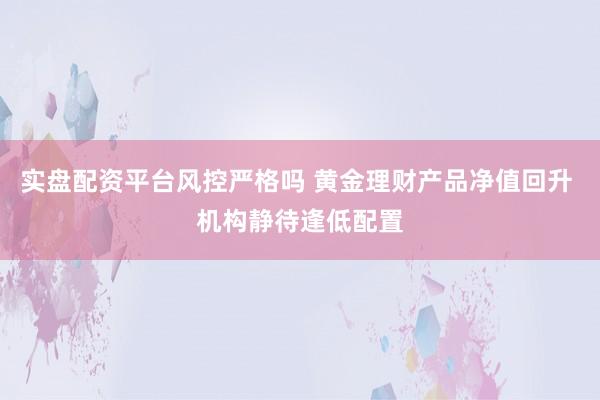 实盘配资平台风控严格吗 黄金理财产品净值回升 机构静待逢低配置
