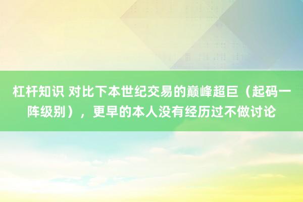 杠杆知识 对比下本世纪交易的巅峰超巨（起码一阵级别），更早的本人没有经历过不做讨论