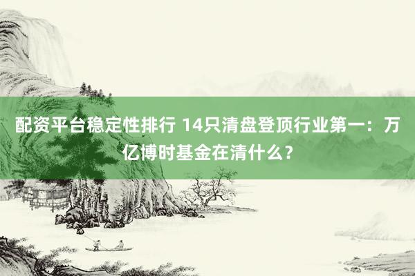 配资平台稳定性排行 14只清盘登顶行业第一：万亿博时基金在清什么？