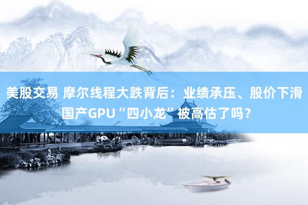 美股交易 摩尔线程大跌背后：业绩承压、股价下滑 国产GPU“四小龙”被高估了吗？