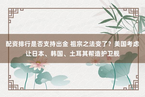 配资排行是否支持出金 祖宗之法变了？美国考虑让日本、韩国、土耳其帮造护卫舰