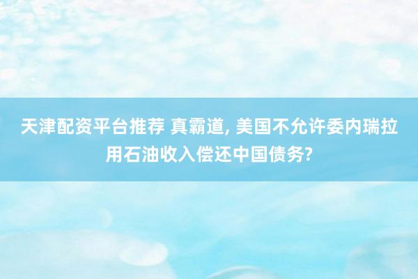 天津配资平台推荐 真霸道, 美国不允许委内瑞拉用石油收入偿还中国债务?