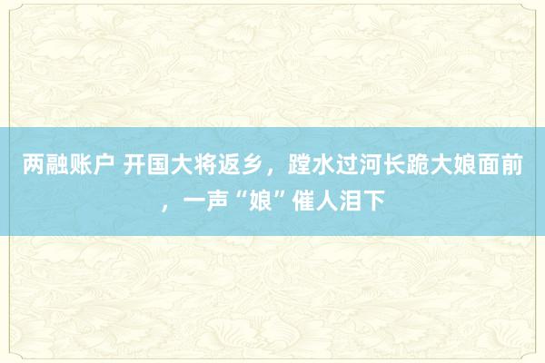 两融账户 开国大将返乡，蹚水过河长跪大娘面前，一声“娘”催人泪下