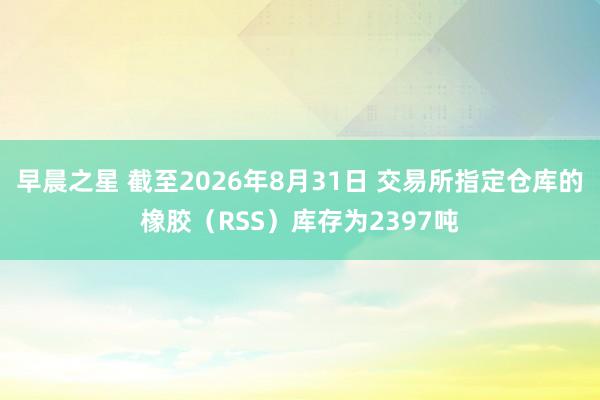 早晨之星 截至2026年8月31日 交易所指定仓库的橡胶（RSS）库存为2397吨