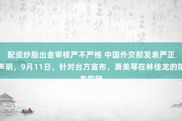 配资炒股出金审核严不严格 中国外交部发表严正声明，9月11日，针对台方宣布，萧美琴在林佳龙的陪