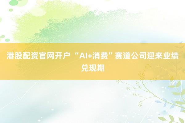 港股配资官网开户 “AI+消费”赛道公司迎来业绩兑现期