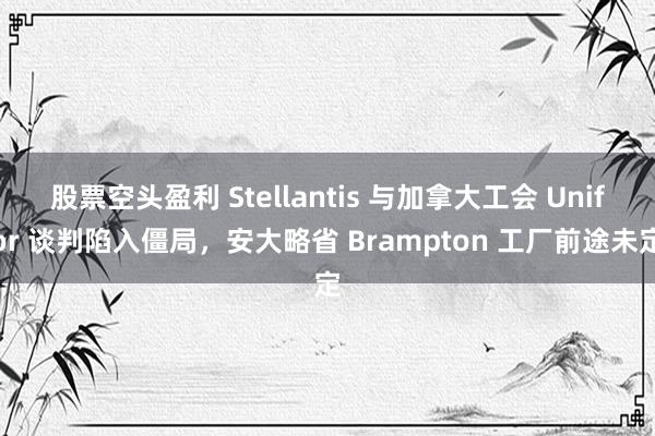 股票空头盈利 Stellantis 与加拿大工会 Unifor 谈判陷入僵局，安大略省 Brampton 工厂前途未定