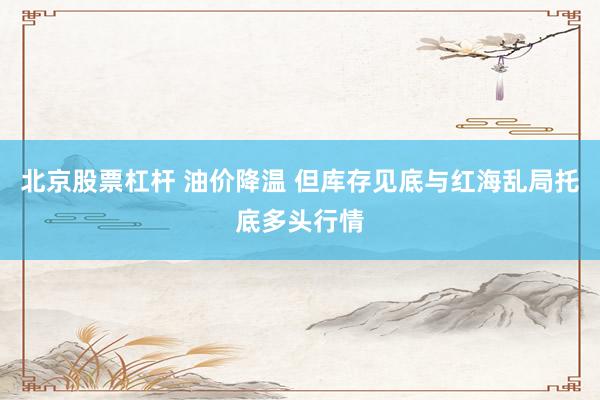 北京股票杠杆 油价降温 但库存见底与红海乱局托底多头行情