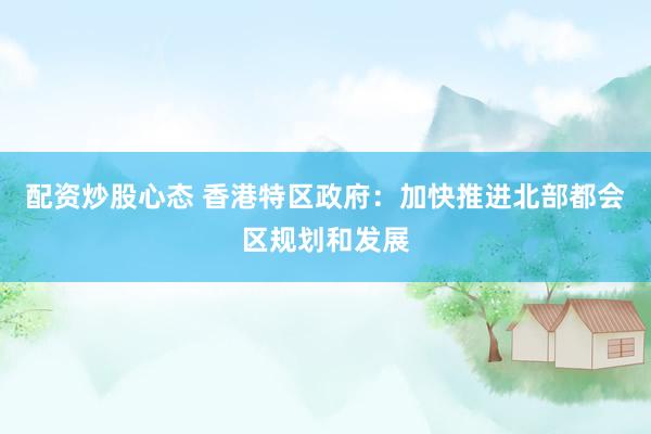 配资炒股心态 香港特区政府：加快推进北部都会区规划和发展