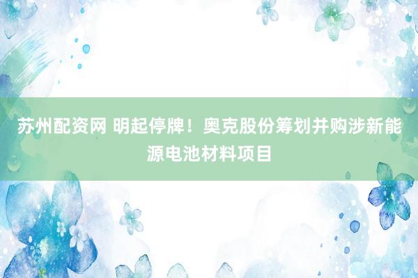 苏州配资网 明起停牌！奥克股份筹划并购涉新能源电池材料项目