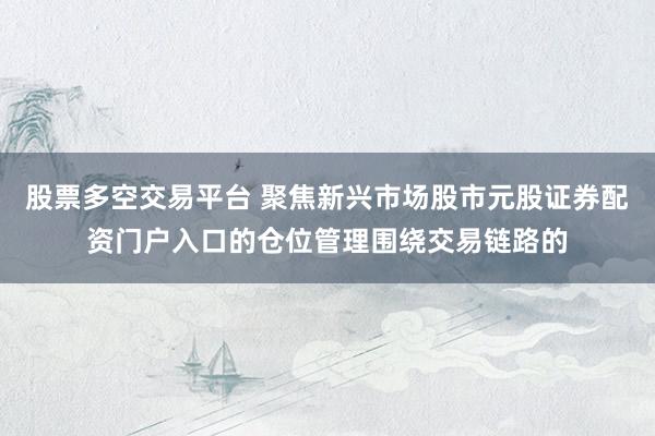 股票多空交易平台 聚焦新兴市场股市元股证券配资门户入口的仓位管理围绕交易链路的